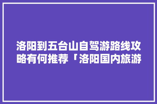 洛阳到五台山自驾游路线攻略有何推荐「洛阳国内旅游攻略一日游」 洛阳到五台山自驾游路线攻略有何推荐「洛阳国内旅游攻略一日游」 健康知识