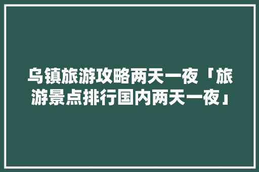 乌镇旅游攻略两天一夜「旅游景点排行国内两天一夜」