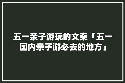 五一亲子游玩的文案「五一国内亲子游必去的地方」 五一亲子游玩的文案「五一国内亲子游必去的地方」 生活技巧