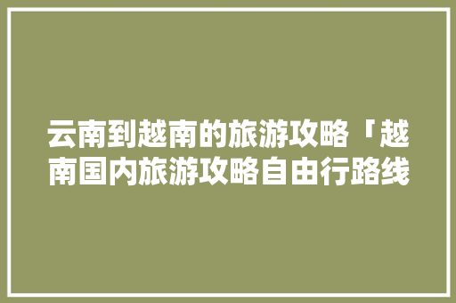 云南到越南的旅游攻略「越南国内旅游攻略自由行路线」 云南到越南的旅游攻略「越南国内旅游攻略自由行路线」 旅游指南