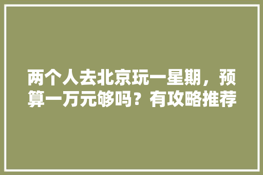 两个人去北京玩一星期，预算一万元够吗？有攻略推荐吗「一周旅行国内旅游攻略大全」 两个人去北京玩一星期，预算一万元够吗？有攻略推荐吗「一周旅行国内旅游攻略大全」 旅游指南