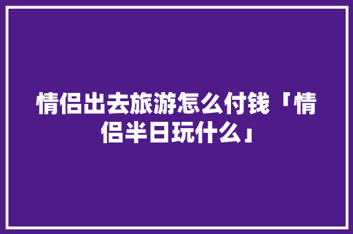 情侣出去旅游怎么付钱「情侣半日玩什么」 情侣出去旅游怎么付钱「情侣半日玩什么」 旅游指南