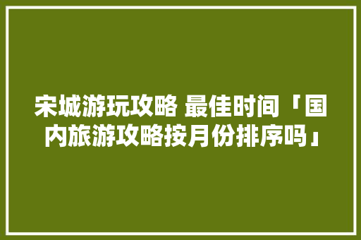 宋城游玩攻略 最佳时间「国内旅游攻略按月份排序吗」 宋城游玩攻略 最佳时间「国内旅游攻略按月份排序吗」 美食食谱