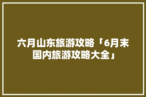 六月山东旅游攻略「6月末国内旅游攻略大全」 六月山东旅游攻略「6月末国内旅游攻略大全」 旅游指南