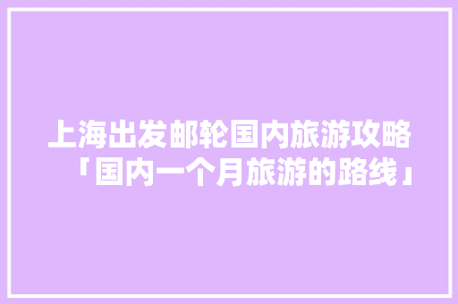 上海出发邮轮国内旅游攻略「国内一个月旅游的路线」 上海出发邮轮国内旅游攻略「国内一个月旅游的路线」 家庭生活