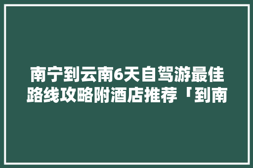 南宁到云南6天自驾游最佳路线攻略附酒店推荐「到南宁旅游景点攻略」 南宁到云南6天自驾游最佳路线攻略附酒店推荐「到南宁旅游景点攻略」 家庭生活