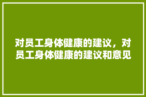 对员工身体健康的建议，对员工身体健康的建议和意见。 对员工身体健康的建议，对员工身体健康的建议和意见。 健康知识