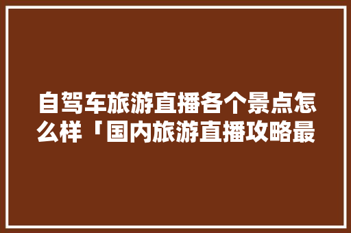 自驾车旅游直播各个景点怎么样「国内旅游直播攻略最新消息」 自驾车旅游直播各个景点怎么样「国内旅游直播攻略最新消息」 旅游指南