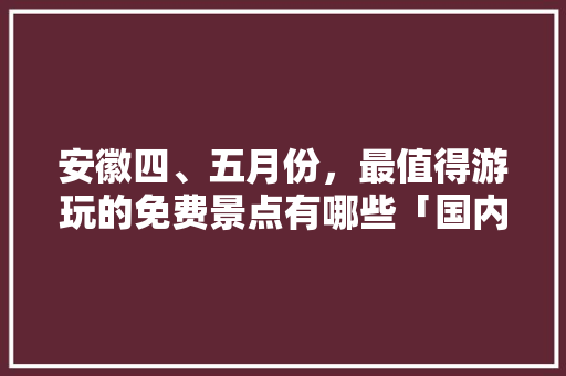 安徽四、五月份，最值得游玩的免费景点有哪些「国内旅游四五月份攻略图片」