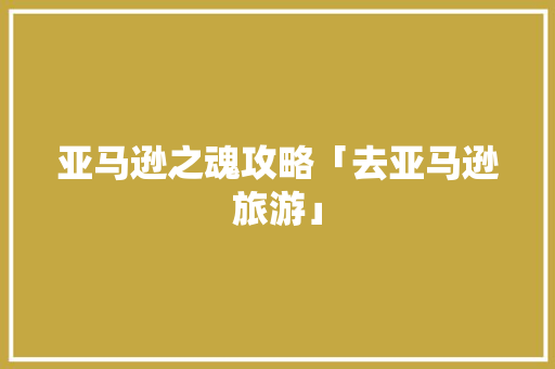 亚马逊之魂攻略「去亚马逊旅游」 亚马逊之魂攻略「去亚马逊旅游」 时尚潮流