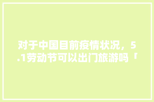 对于中国目前疫情状况，5.1劳动节可以出门旅游吗「最新疫情国内旅游攻略图」