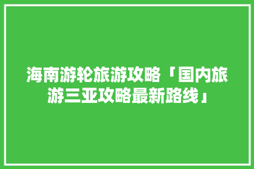 海南游轮旅游攻略「国内旅游三亚攻略最新路线」