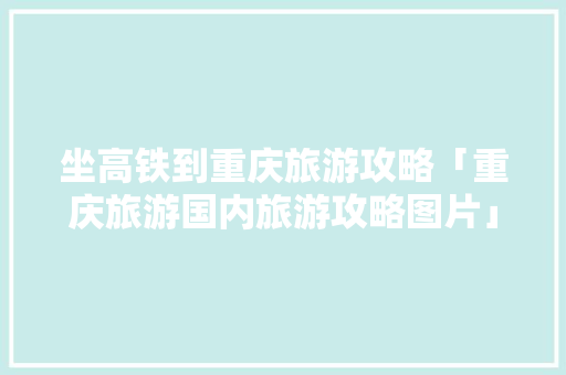 坐高铁到重庆旅游攻略「重庆旅游国内旅游攻略图片」 坐高铁到重庆旅游攻略「重庆旅游国内旅游攻略图片」 生活技巧