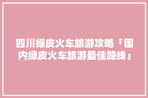 四川绿皮火车旅游攻略「国内绿皮火车旅游最佳路线」 四川绿皮火车旅游攻略「国内绿皮火车旅游最佳路线」 美食食谱