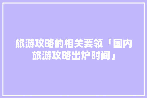旅游攻略的相关要领「国内旅游攻略出炉时间」