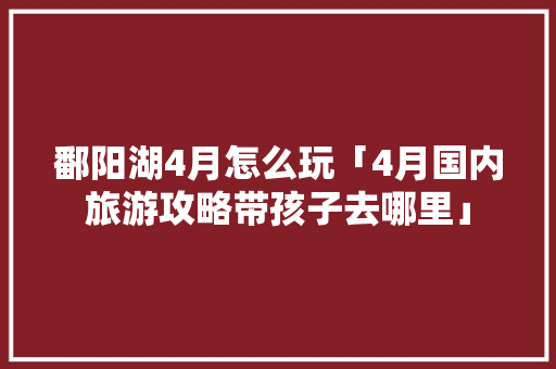 鄱阳湖4月怎么玩「4月国内旅游攻略带孩子去哪里」