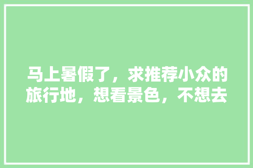 马上暑假了，求推荐小众的旅行地，想看景色，不想去城市，时间7天左右「夏季小众旅游地点」