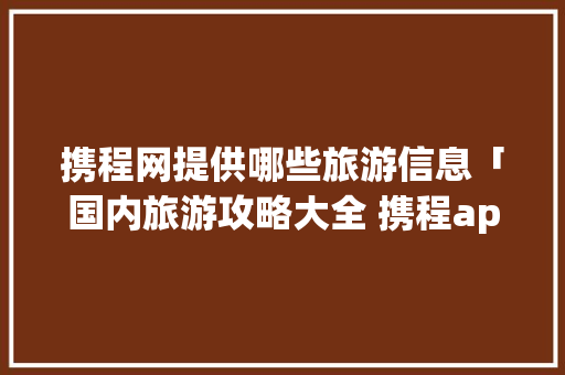 携程网提供哪些旅游信息「国内旅游攻略大全 携程app」