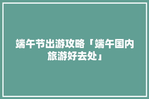 端午节出游攻略「端午国内旅游好去处」 端午节出游攻略「端午国内旅游好去处」 家庭生活