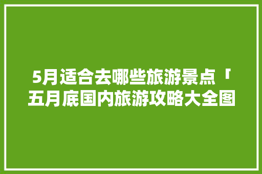 5月适合去哪些旅游景点「五月底国内旅游攻略大全图片」