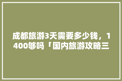 成都旅游3天需要多少钱，1400够吗「国内旅游攻略三天多少钱一天」 成都旅游3天需要多少钱，1400够吗「国内旅游攻略三天多少钱一天」 美食食谱