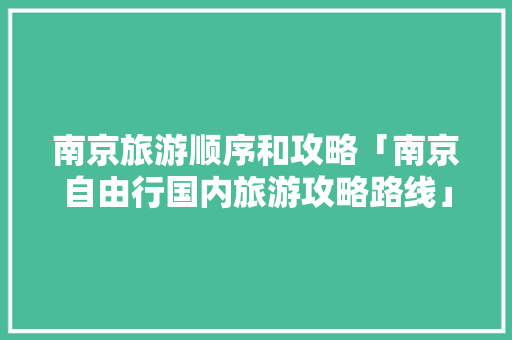 南京旅游顺序和攻略「南京自由行国内旅游攻略路线」