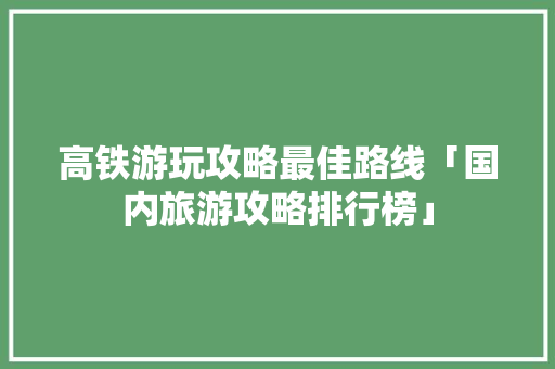 高铁游玩攻略最佳路线「国内旅游攻略排行榜」