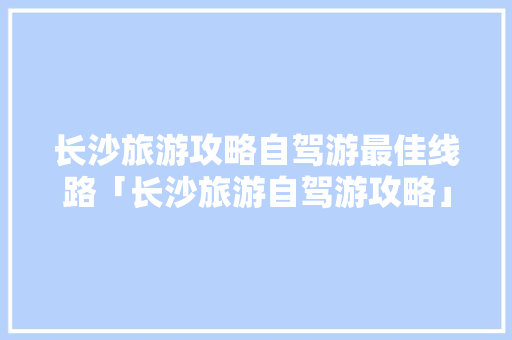 长沙旅游攻略自驾游最佳线路「长沙旅游自驾游攻略」 长沙旅游攻略自驾游最佳线路「长沙旅游自驾游攻略」 旅游指南