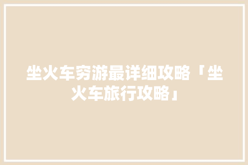 坐火车穷游最详细攻略「坐火车旅行攻略」 坐火车穷游最详细攻略「坐火车旅行攻略」 健康知识