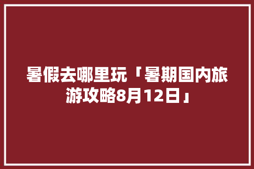 暑假去哪里玩「暑期国内旅游攻略8月12日」 暑假去哪里玩「暑期国内旅游攻略8月12日」 生活技巧