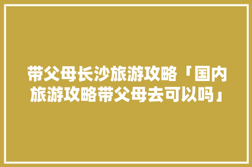 带父母长沙旅游攻略「国内旅游攻略带父母去可以吗」 带父母长沙旅游攻略「国内旅游攻略带父母去可以吗」 家庭生活