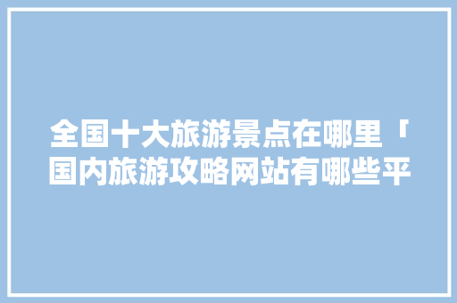 全国十大旅游景点在哪里「国内旅游攻略网站有哪些平台」 全国十大旅游景点在哪里「国内旅游攻略网站有哪些平台」 时尚潮流