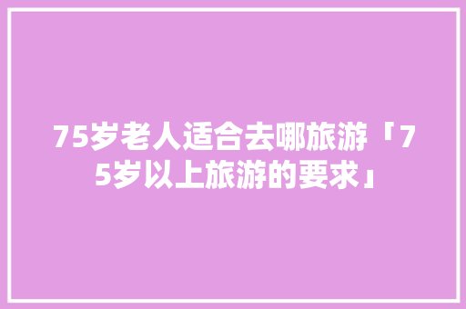 75岁老人适合去哪旅游「75岁以上旅游的要求」