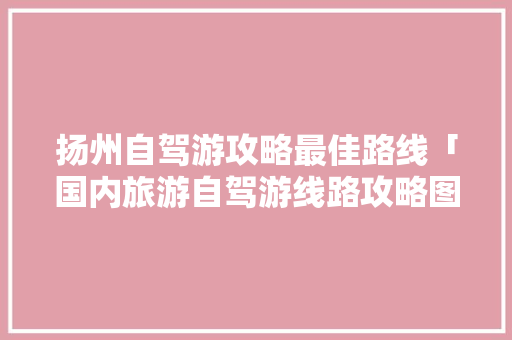 扬州自驾游攻略最佳路线「国内旅游自驾游线路攻略图」 扬州自驾游攻略最佳路线「国内旅游自驾游线路攻略图」 家庭生活