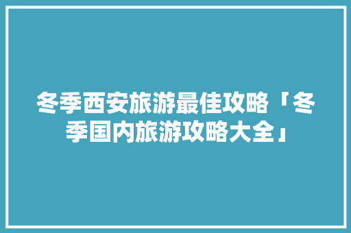冬季西安旅游最佳攻略「冬季国内旅游攻略大全」