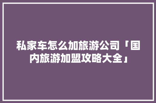 私家车怎么加旅游公司「国内旅游加盟攻略大全」 生活技巧 私家车怎么加旅游公司「国内旅游加盟攻略大全」 私家车怎么加旅游公司「国内旅游加盟攻略大全」 生活技巧