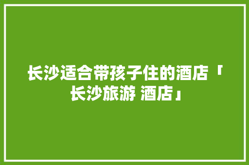 长沙适合带孩子住的酒店「长沙旅游 酒店」