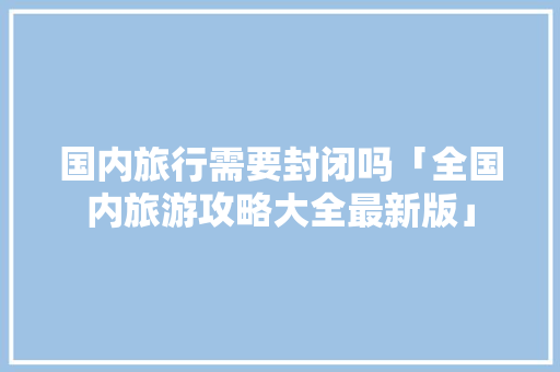 国内旅行需要封闭吗「全国内旅游攻略大全最新版」 国内旅行需要封闭吗「全国内旅游攻略大全最新版」 生活技巧