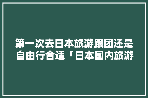 第一次去日本旅游跟团还是自由行合适「日本国内旅游攻略自由行最新消息」 第一次去日本旅游跟团还是自由行合适「日本国内旅游攻略自由行最新消息」 美食食谱