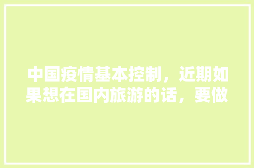 中国疫情基本控制，近期如果想在国内旅游的话，要做好哪些准备「全国内旅游攻略图片大全高清」 中国疫情基本控制，近期如果想在国内旅游的话，要做好哪些准备「全国内旅游攻略图片大全高清」 旅游指南