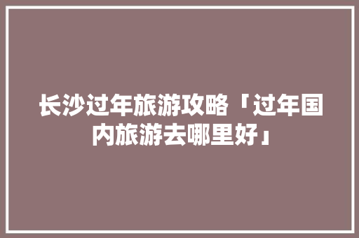 长沙过年旅游攻略「过年国内旅游去哪里好」 长沙过年旅游攻略「过年国内旅游去哪里好」 旅游指南