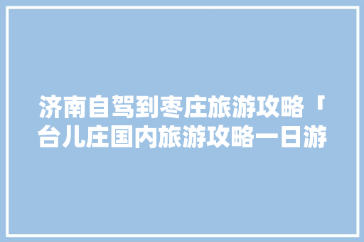 济南自驾到枣庄旅游攻略「台儿庄国内旅游攻略一日游」