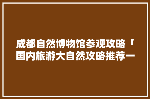 成都自然博物馆参观攻略「国内旅游大自然攻略推荐一下」 成都自然博物馆参观攻略「国内旅游大自然攻略推荐一下」 健康知识