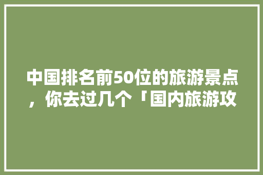 中国排名前50位的旅游景点，你去过几个「国内旅游攻略大全全部免费」 中国排名前50位的旅游景点，你去过几个「国内旅游攻略大全全部免费」 健康知识