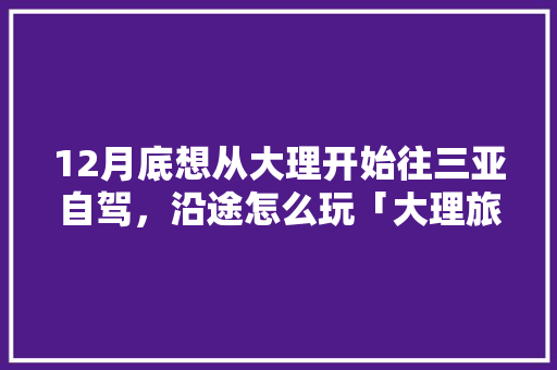 12月底想从大理开始往三亚自驾，沿途怎么玩「大理旅游酒店推荐」 12月底想从大理开始往三亚自驾，沿途怎么玩「大理旅游酒店推荐」 健康知识