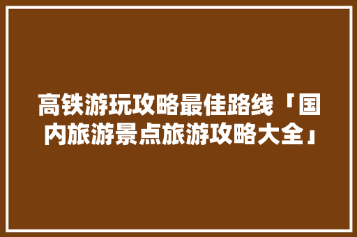 高铁游玩攻略最佳路线「国内旅游景点旅游攻略大全」