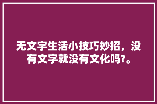 无文字生活小技巧妙招,没有文字就没有文化吗?。 生活技巧 无文字生活小技巧妙招,没有文字就没有文化吗?。 无文字生活小技巧妙招,没有文字就没有文化吗?。 生活技巧