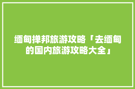 缅甸掸邦旅游攻略「去缅甸的国内旅游攻略大全」 缅甸掸邦旅游攻略「去缅甸的国内旅游攻略大全」 旅游指南