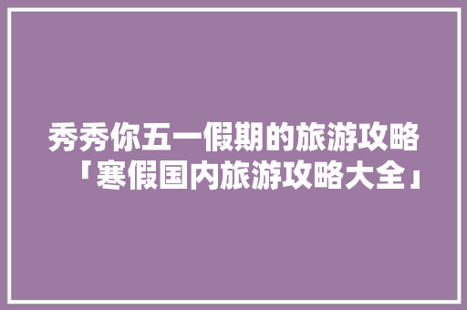 秀秀你五一假期的旅游攻略「寒假国内旅游攻略大全」 秀秀你五一假期的旅游攻略「寒假国内旅游攻略大全」 健康知识