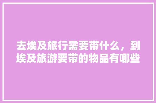 去埃及旅行需要带什么，到埃及旅游要带的物品有哪些「埃及旅游国内旅游攻略大全」 去埃及旅行需要带什么，到埃及旅游要带的物品有哪些「埃及旅游国内旅游攻略大全」 旅游指南
